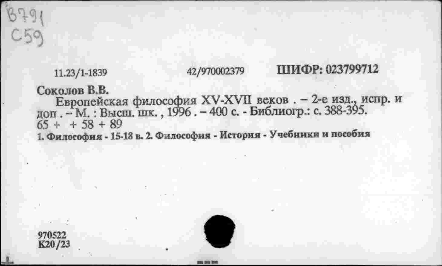 ﻿ЬТ-<Э{ с 50)
11.23/1-1839	42/970002379 ШИФР: 023799712
Соколов В.В.
Европейская философия ХУ-ХУП веков . — 2-е изд., испр. и доп - М.: Высш. шк., 1996. - 400 с. - Библиогр.: с. 388-395. 65 + + 58 + 89
1. Философия -15-18 в. 2. Философия - История - Учебники и пособия
970522
К20/23